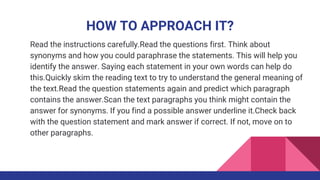HOW TO APPROACH IT?
Read the instructions carefully.Read the questions first. Think about
synonyms and how you could paraphrase the statements. This will help you
identify the answer. Saying each statement in your own words can help do
this.Quickly skim the reading text to try to understand the general meaning of
the text.Read the question statements again and predict which paragraph
contains the answer.Scan the text paragraphs you think might contain the
answer for synonyms. If you find a possible answer underline it.Check back
with the question statement and mark answer if correct. If not, move on to
other paragraphs.
 