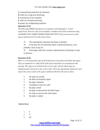 For more details visit www.aippg.com

C increased book production for education
D wider use of sign post advertising
E increased use of fax machines
F wider use of leaflet advertising
G greater use of duplicating machines
Questions 33-35
The following THREE statements are summaries of Paragraphs 2, 3 and 4
respectively. However, they are incomplete. Complete each of the statements using
NO MORE THAN THREE WORDS FROM THE TEXT. Write your answers in the
spaces numbered 33 -35 on the answer sheet.

       33.     The international community has begun to demand ...
       34.     In the past, the environmental effects of pulp mill practices, were
       probably a price to pay for ...
       35.    Some paper mills have recently modernised their mill design in order
       to decrease...

Questions 36-40
Below is a list of possible steps in the kraft process of turning wood chips into paper.
They are numbered 1-8. Only FIVE of the steps listed below are mentioned in the
passage. The steps are not listed in the correct order. Decide which steps are
mentioned and write th em in the correct order. Write the appropriate number for each
step in the correct order in the spaces numbered 36-40 on the answer sheet.

       1.      the chips are cooked
       2.      the fibres are bound by lignin
       3.      the pulp is bleached
       4.      woodchips are put into a pile
       5.      the pulp is dried
       6.      the pulp is removed from the black liquor
       7.      the chips are put into the white liquor
       8.      the pulp is washed



Answer keys:



       1.      F
       2.      T
       3.      NI
                                                                         Page 10 of 11
                            www.AIPPG.com/ielts
                   For recent information visit IELTS Forums
 