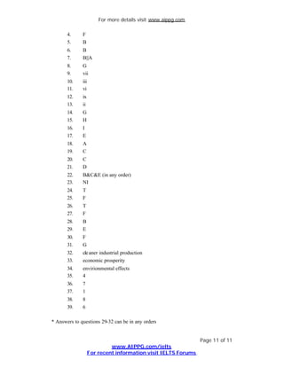 For more details visit www.aippg.com

       4.     F
       5.     B
       6.     B
       7.     B||A
       8.     G
       9.     vii
       10.    iii
       11.    vi
       12.    ix
       13.    ii
       14.    G
       15.    H
       16.    I
       17.    E
       18.    A
       19.    C
       20.    C
       21.    D
       22.    B&C&E (in any order)
       23.    NI
       24.    T
       25.    F
       26.    T
       27.    F
       28.    B
       29.    E
       30.    F
       31.    G
       32.    cle aner industrial production
       33.    economic prosperity
       34.    envirionmental effects
       35.    4
       36.    7
       37.    1
       38.    8
       39.    6

* Answers to questions 29-32 can be in any orders


                                                                Page 11 of 11
                             www.AIPPG.com/ielts
                    For recent information visit IELTS Forums
 