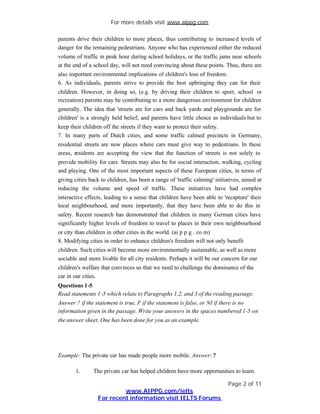 For more details visit www.aippg.com

parents drive their children to more places, thus contributing to increase d levels of
danger for the remaining pedestrians. Anyone who has experienced either the reduced
volume of traffic in peak hour during school holidays, or the traffic jams near schools
at the end of a school day, will not need convincing about these points. Thus, there are
also important environmental implications of children's loss of freedom.
6. As individuals, parents strive to provide the best upbringing they can for their
children. However, in doing so, (e.g. by driving their children to sport, school or
recreation) parents may be contributing to a more dangerous environment for children
generally. The idea that 'streets are for cars and back yards and playgrounds are for
children' is a strongly held belief, and parents have little choice as individuals but to
keep their children off the streets if they want to protect their safety.
7. In many parts of Dutch cities, and some traffic calmed precincts in Germany,
residential streets are now places where cars must give way to pedestrians. In these
areas, residents are accepting the view that the function of streets is not solely to
provide mobility for cars. Streets may also be for social interaction, walking, cycling
and playing. One of the most important aspects of these European cities, in terms of
giving cities back to children, has been a range of 'traffic calming' initiatives, aimed at
reducing the volume and speed of traffic. These initiatives have had complex
interactive effects, leading to a sense that children have been able to 'recapture' their
local neighbourhood, and more importantly, that they have been able to do this in
safety. Recent research has demonstrated that children in many German cities have
significantly higher levels of freedom to travel to places in their own neighbourhood
or city than children in other cities in the world. (ai p p g . co m)
8. Modifying cities in order to enhance children's freedom will not only benefit
children. Such cities will become more environmentally sustainable, as well as more
sociable and more livable for all city residents. Perhaps it will be our concern for our
children's welfare that convinces us that we need to challenge the dominance of the
car in our cities.
Questions 1-5
Read statements 1 -5 which relate to Paragraphs 1,2, and 3 of the reading passage.
Answer ? if the statement is true, F if the statement is false, or NI if there is no
information given in the passage. Write your answers in the spaces numbered 1-5 on
the answer sheet. One has been done for you as an example.




Example: The private car has made people more mobile. Answer: ?

       1.      The private car has helped children have more opportunities to learn.

                                                                            Page 2 of 11
                          www.AIPPG.com/ielts
                 For recent information visit IELTS Forums
 