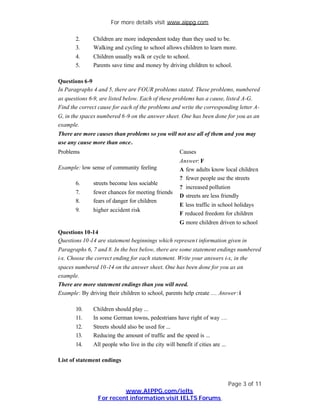 For more details visit www.aippg.com

       2.     Children are more independent today than they used to be.
       3.     Walking and cycling to school allows children to learn more.
       4.     Children usually walk or cycle to school.
       5.     Parents save time and money by driving children to school.

Questions 6-9
In Paragraphs 4 and 5, there are FOUR problems stated. These problems, numbered
as questions 6-9, are listed below. Each of these problems has a cause, listed A-G.
Find the correct cause for each of the problems and write the corresponding letter A-
G, in the spaces numbered 6 -9 on the answer sheet. One has been done for you as an
example.
There are more causes than problems so you will not use all of them and you may
use any cause more than once.
Problems                                              Causes
                                                      Answer: F
Example: low sense of community feeling               A few adults know local children
                                                      ? fewer people use the streets
       6.     streets become less sociable
                                                      ? increased pollution
       7.     fewer chances for meeting friends
                                                      D streets are less friendly
       8.     fears of danger for children
                                                      E less traffic in school holidays
       9.     higher accident risk
                                                      F reduced freedom for children
                                                      G more children driven to school
Questions 10-14
Questions 10 -14 are statement beginnings which represen t information given in
Paragraphs 6, 7 and 8. In the box below, there are some statement endings numbered
i-x. Choose the correct ending for each statement. Write your answers i-x, in the
spaces numbered 10 -14 on the answer sheet. One has been done for you as an
example.
There are more statement endings than you will need.
Example: By driving their children to school, parents help create … Answer : i

       10.    Children should play ...
       11.    In some German towns, pedestrians have right of way …
       12.    Streets should also be used for ...
       13.    Reducing the amount of traffic and the speed is ...
       14.    All people who live in the city will benefit if cities are ...

List of statement endings



                                                                               Page 3 of 11
                         www.AIPPG.com/ielts
                For recent information visit IELTS Forums
 