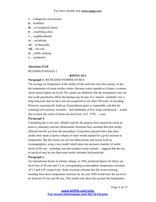 For more details visit www.aippg.com

i ... a dangerous environment.
ii ... modified.
iii ... on residential streets.
iv ... modifying cities.
v ... neighbourhoods.
vi ... socialising.
vii ... in backyards.
viii ... for cars.
ix ... traffic calming.
x ... residential


Questions 15-28
READING PASSAGE 2
                                    RISING SEA
Paragraph 1. INCREASED TEMPERATURES
The average air temperature at the surface of the earth has risen this century, as has
the temperature of ocean surface waters. Because water expands as it heats, a warmer
ocean means higher sea levels. We cannot say definitely that the temperature rises are
due to the greenhouse effect; the heating may be part of a ‘natural’ variability over a
long time-scale that we have not yet recognized in our short 100 years of recording.
However, assuming the build up of greenhouse gases is responsible, and that the
warming will continue, scientists – and inhabitants of low -lying coastal areas – would
like to know the extent of future sea level rises. (A I P PG . c om)
Paragraph 2.
Calculating this is not easy. Models used for the purpose have treated the ocean as
passive, stationary and one-dimensional. Scientists have assumed that heat simply
diffused into the sea from the atmosphere. Using basic physical laws, they then
predict how much a known volume of water would expand for a given increase in
temperature. But the oceans are not one-dimensional, and recent work by
oceanographers, using a new model which takes into account a number of subtle
facets of the sea – including vast and complex ocean currents – suggests that the rise
in sea level may be less than some earlier estimates had predicted.
Paragraph 3.
An international forum on climate change, in 1986, produced figures for likely sea-
level rises of 20 cms and 1.4 m, corresponding to atmospheric temperature increases
of 1.5 and 4.5C respectively. Some scientists estimate that the ocean warming
resulting from those temperature increases by the year 2050 would raise the sea level
by between 10 cms and 40 cms. This model only takes into account the temperature


                                                                          Page 4 of 11
                             www.AIPPG.com/ielts
                    For recent information visit IELTS Forums
 