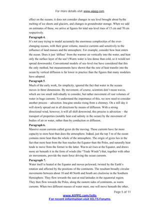 For more details visit www.aippg.com

effect on the oceans; it does not consider changes in sea level brought about by the
melting of ice sheets and glaciers, and changes in groundwater storage. When we add
on estimates of these, we arrive at figures for total sea-level rises of 15 cm and 70 cm
respectively.
Paragraph 4.
It’s not easy trying to model accurately the enormous complexities of the ever-
changing oceans, with their great volume, massive currents and sensitively to the
influence of land masses and the atmosphere. For example, consider how heat enters
the ocean. Does it just ‘diffuse’ from the warmer air vertically into the water, and heat
only the surface layer of the sea? (Warm water is less dense than cold, so it would not
spread downwards). Conventional models of sea -level rise have considered that this
the only method, but measurements have shown that the rate of heat transfer into the
ocean by vertical diffusion is far lower in practice than the figures that many modelers
have adopted.
Paragraph 5.
Much of the early work, for simplicity, ignored the fact that water in the oceans
moves in three dimensions. By movement, of course, scientists don’t mean waves,
which are too small individually to consider, but rather movement of vast volumes of
water in huge currents. To understand the importance of this, we now need to consider
another process – advection. Ima gine smoke rising from a chimney. On a still day it
will slowly spread out in all directions by means of diffusion. With a strong
directional wind, however, it will all shift downwind, this process is advection – the
transport of properties (notably heat a nd salinity in the ocean) by the movement of
bodies of air or water, rather than by conduction or diffusion.
Paragraph 6.
Massive ocean currents called gyres do the moving. These currents have far more
capacity to store heat than does the atmosphere. Indeed, just the top 3 m of the ocean
contains more heat than the whole of the atmosphere. The origin of gyres lies in the
fact that more heat from the Sun reaches the Equator than the Poles, and naturally heat
tends to move from the former to the latter. War m air rises at the Equator, and draws
more air beneath it in the form of winds (the “Trade Winds”) that, together with other
air movements, provide the main force driving the ocean currents.
Paragraph 7.
Water itself is heated at the Equator and moves poleward, twisted by the Earth’s
rotation and affected by the positions of the continents. The resultant broadly circular
movements between about 10 and 40 North and South are clockwise in the Southern
Hemisphere. They flow towards the east at mid latitudes in the equatorial region.
They then flow towards the Poles, along the eastern sides of continents, as warm
currents. When two different masses of water meet, one will move beneath the other,
                                                                          Page 5 of 11
                          www.AIPPG.com/ielts
                 For recent information visit IELTS Forums
 