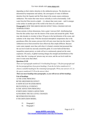 For more details visit www.aippg.com

depending on their relative densities in the subduction process. The densities are
determined by temperature and salinity. the convergence of water of different
densities from the Equator and the Poles deep in the oceans causes continuous
subduction. This means that water moves vertically as well as horizontally. Cold
water from the Poles travels as depth – it is denser than warm water – until it emerges
at the surface in another part of the world in the form of a cold current.
Paragraph 8. HOW THE GREEN HOUSE EFFECT WILL CHANGE OCEAN
TEMPERATURES
Ocean currents, in three dimensions, form a giant ‘conveyor belt’, distributing heat
from the thin surface layer into the interior of the oceans and around the globe. Water
may take decades to circulate in these 3 gyres in the lop kilometer of the ocean, and
                                        -D
centuries in the deep water. With the increased atmospheric temperatures due to the
greenhouse effect, the oceans conveyor belt will carry more heat into the interior. This
subduction moves heat around far more effectively than simple diffusion. Because
warm water expands more than cold when it is heated, scientists had presumed that
the sea level would rise unevenly around the globe. It is now believed that these
inequalities cannot persist, as winds will act to continuously spread out the water
expansion. Of course, of global warming changes the strength and distribution of the
winds, then this ‘evening-out’ process may not occur, and the sea level could rise
more in some areas than others.
Questions 15-20
There are 8 paragraphs numbered 1-8 in Reading Passage 2. The first paragraph and
the last paragraph have been given headings. From the list below numbered A-I,
choose a suitable heading for the remaining 6 paragraphs. Write your answers A-I, in
the spaces numbered 15-20 on the answer sheet.
There are more headings than paragraphs, so you will not use all the headings.
List of headings
A THE GYRE PRINCIPLE
B THE GREENHOUSE EFFECT
C HOW OCEAN WATERS MOVE
D STATISTICAL EVIDENCE
E THE ADVECTION PRINCIPLE
F DIFFUSION VERSUS ADVECTION
G FIGURING THE SEA LEVEL CHANGES
H ESTIMATED FIGURES
I THE DIFFUSION MODEL

       15.     Paragraph 2
       16.     Paragraph 3

                                                                         Page 6 of 11
                          www.AIPPG.com/ielts
                 For recent information visit IELTS Forums
 