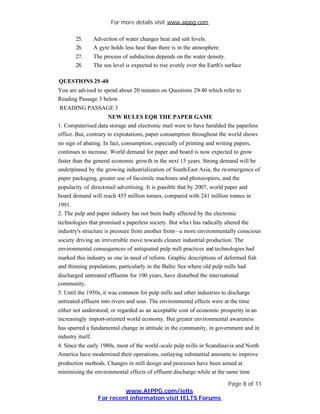 For more details visit www.aippg.com

       25.     Advection of water changes heat and salt levels.
       26.     A gyre holds less heat than there is in the atmosphere.
       27.     The process of subduction depends on the water density.
       28.     The sea level is expected to rise evenly over the Earth's surface

QUESTIONS 29 -40
You are advised to spend about 20 minutes on Questions 29-40 which refer to
Reading Passage 3 below.
READING PASSAGE 3
                      NEW RULES EQR THE PAPER GAME
1. Computerised data storage and electronic mail were to have heralded the paperless
office. But, contrary to expectations, paper consumption throughout the world shows
no sign of abating. In fact, consumption, especially of printing and writing papers,
continues to increase. World demand for paper and board is now expected to grow
faster than the general economic growth in the next 15 years. Strong demand will be
underpinned by the growing industrialization of South-East Asia, the re-emergence of
paper packaging, greater use of facsimile machines and photocopiers, and the
popularity of direct mail advertising. It is possible that by 2007, world paper and
                   -
board demand will reach 455 million tonnes, compared with 241 million tonnes in
1991.
2. The pulp and paper industry has not been badly affected by the electronic
technologies that promised a paperless society. But wha t has radically altered the
industry's structure is pressure from another front—a more environmentally conscious
society driving an irreversible move towards cleaner industrial production. The
environmental consequences of antiquated pulp mill practices and technologies had
marked this industry as one in need of reform. Graphic descriptions of deformed fish
and thinning populations, particularly in the Baltic Sea where old pulp mills had
discharged untreated effluents for 100 years, have disturbed the international
community.
3. Until the 1950s, it was common for pulp mills and other industries to discharge
untreated effluent into rivers and seas. The environmental effects were at the time
either not understood, or regarded as an acceptable cost of economic prosperity in an
increasingly import-oriented world economy. But greater environmental awareness
has spurred a fundamental change in attitude in the community, in government and in
industry itself.
4. Since the early 1980s, most of the world -scale pulp mills in Scandinavia and North
America have modernised their operations, outlaying substantial amounts to improve
production methods. Changes in mill design and processes have been aimed at
minimising the environmental effects of effluent discharge while at the same time

                                                                          Page 8 of 11
                          www.AIPPG.com/ielts
                 For recent information visit IELTS Forums
 