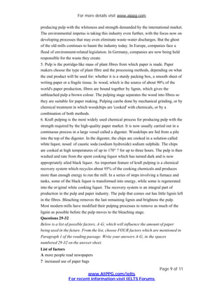 For more details visit www.aippg.com

producing pulp with the whiteness and strength demanded by the international market.
The environmental impetus is taking this industry even further, with the focus now on
developing processes that may even eliminate waste-water discharges. But the ghost
of the old mills continues to haunt the industry today. In Europe, companies face a
flood of environment-related legislation. In Germany, companies are now being held
responsible for the waste they create.
5. Pulp is the porridge-like mass of plant fibres from which paper is made. Paper
makers choose the type of plant fibre and the processing methods, depending on what
the end product will be used for: whether it is a sturdy packing box, a smooth sheet of
writing paper or a fragile tissue. In wood, which is the source of about 90% of the
world's paper production, fibres are bound together by lignin, which gives the
unbleached pulp a brown colour. The pulping stage separates the wood into fibres so
they are suitable for paper making. Pulping can be done by mechanical grinding, or by
chemical treatment in which woodchips are 'cooked' with chemicals, or by a
combination of both methods.
6. Kraft pulping is the most widely used chemical process for producing pulp with the
strength required by the high-quality paper market. It is now usually carried out in a
continuous process in a large vessel called a digester. Woodchips are fed from a pile
into the top of the digester. In the digester, the chips are cooked in a solution called
white liquor, nosed of caustic soda (sodium hydroxide) sodium sulphide. The chips
are cooked at high temperatures of up to 170° ? for up to three hours. The pulp is then
washed and rate from the spent cooking liquor which has turned dark and is now
appropriately ailed black liquor. An important feature of kraft pulping is a chemical
recovery system which recycles about 95% of the cooking chemicals and produces
more than enough energy to run the mill. In a series of steps involving a furnace and
tanks, some of the black liquor is transformed into energy, while some is regenerated
into the or iginal white cooking liquor. The recovery system is an integral part of
production in the pulp and paper industry. The pulp that comes out has little lignin left
in the fibres. Bleaching removes the last remaining lignin and brightens the pulp.
Most modern mills have modified their pulping processes to remove as much of the
lignin as possible before the pulp moves to the bleaching stage.
Questions 29-32
Below is a list of possible factors, A -G, which will influence the amount of paper
being used in the future. From the list, choose FOUR factors which are mentioned in
Paragraph 1 of the reading passage. Write your answers A-G, in the spaces
numbered 29 -32 on the answer sheet.
List of factors
A more people read newspapers
? increased use of paper bags
                                                                            Page 9 of 11
                          www.AIPPG.com/ielts
                 For recent information visit IELTS Forums
 