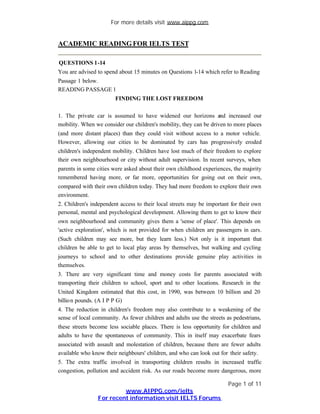 For more details visit www.aippg.com


ACADEMIC READING FOR IELTS TEST

QUESTIONS 1-14
You are advised to spend about 15 minutes on Questions 1-14 which refer to Reading
Passage 1 below.
READING PASSAGE 1
                        FINDING THE LOST FREEDOM

1. The private car is assumed to have widened our horizons and increased our
mobility. When we consider our children's mobility, they can be driven to more places
(and more distant places) than they could visit without access to a motor vehicle.
However, allowing our cities to be dominated by cars has progressively eroded
children's independent mobility. Children have lost much of their freedom to explore
their own neighbourhood or city without adult supervision. In recent surveys, when
parents in some cities were asked about their own childhood experiences, the majority
remembered having more, or far more, opportunities for going out on their own,
compared with their own children today. They had more freedom to explore their own
environment.
2. Children's independent access to their local streets may be important for their own
personal, mental and psychological development. Allowing them to get to know their
own neighbourhood and community gives them a 'sense of place'. This depends on
'active exploration', which is not provided for when children are passengers in cars.
(Such children may see more, but they learn less.) Not only is it important that
children be able to get to local play areas by themselves, but walking and cycling
journeys to school and to other destinations provide genuine play activities in
themselves.
3. There are very significant time and money costs for parents associated with
transporting their children to school, sport and to other locations. Research in the
United Kingdom estimated that this cost, in 1990, was between 10 billion and 20
billio n pounds. (A I P P G)
4. The reduction in children's freedom may also contribute to a weakening of the
sense of local community. As fewer children and adults use the streets as pedestrians,
these streets become less sociable places. There is less opportunity for children and
adults to have the spontaneous of community. This in itself may exacerbate fears
associated with assault and molestation of children, because there are fewer adults
available who know their neighbours' children, and who can look out for their safety.
5. The extra traffic involved in transporting children results in increased traffic
congestion, pollution and accident risk. As our roads become more dangerous, more

                                                                        Page 1 of 11
                         www.AIPPG.com/ielts
                For recent information visit IELTS Forums
 