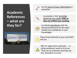 Academic
References
– what are
they for?
to cite source of your information or
quotation
to provide a ‘link’ to further
details for the reader AND so
they can CHECK your working
to indicate familiarity with the
literature/discourse on the topic
(reader has confidence in your
knowledge)
These lend authority to your work BUT
refs are
NOT to ‘argue from authority’ – i.e.
citing someone’s work as if to say
‘They are an authority and they say
this, therefore it is true’.
 