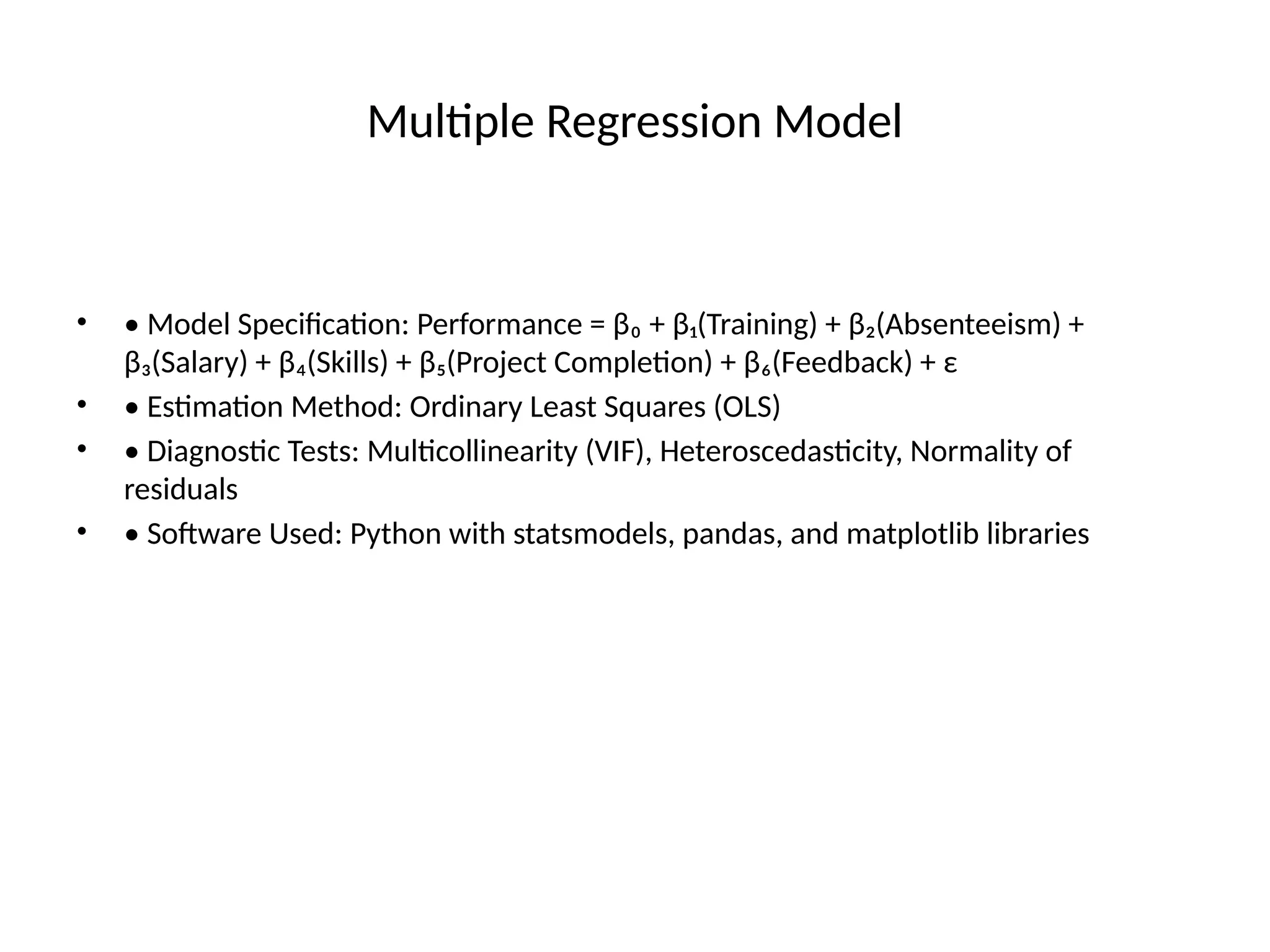 Multiple Regression Model
• • Model Specification: Performance = β₀ + β₁(Training) + β₂(Absenteeism) +
β₃(Salary) + β₄(Skills) + β₅(Project Completion) + β₆(Feedback) + ε
• • Estimation Method: Ordinary Least Squares (OLS)
• • Diagnostic Tests: Multicollinearity (VIF), Heteroscedasticity, Normality of
residuals
• • Software Used: Python with statsmodels, pandas, and matplotlib libraries
 