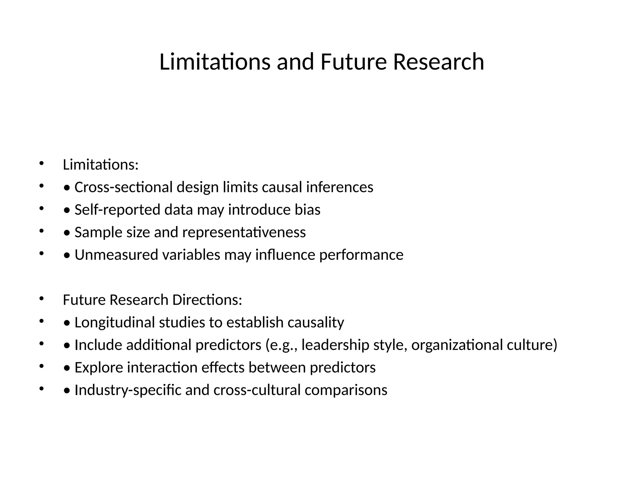 Limitations and Future Research
• Limitations:
• • Cross-sectional design limits causal inferences
• • Self-reported data may introduce bias
• • Sample size and representativeness
• • Unmeasured variables may influence performance
• Future Research Directions:
• • Longitudinal studies to establish causality
• • Include additional predictors (e.g., leadership style, organizational culture)
• • Explore interaction effects between predictors
• • Industry-specific and cross-cultural comparisons
 
