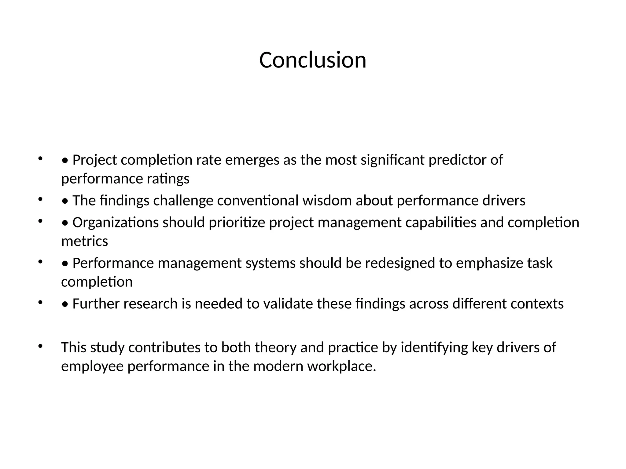 Conclusion
• • Project completion rate emerges as the most significant predictor of
performance ratings
• • The findings challenge conventional wisdom about performance drivers
• • Organizations should prioritize project management capabilities and completion
metrics
• • Performance management systems should be redesigned to emphasize task
completion
• • Further research is needed to validate these findings across different contexts
• This study contributes to both theory and practice by identifying key drivers of
employee performance in the modern workplace.
 