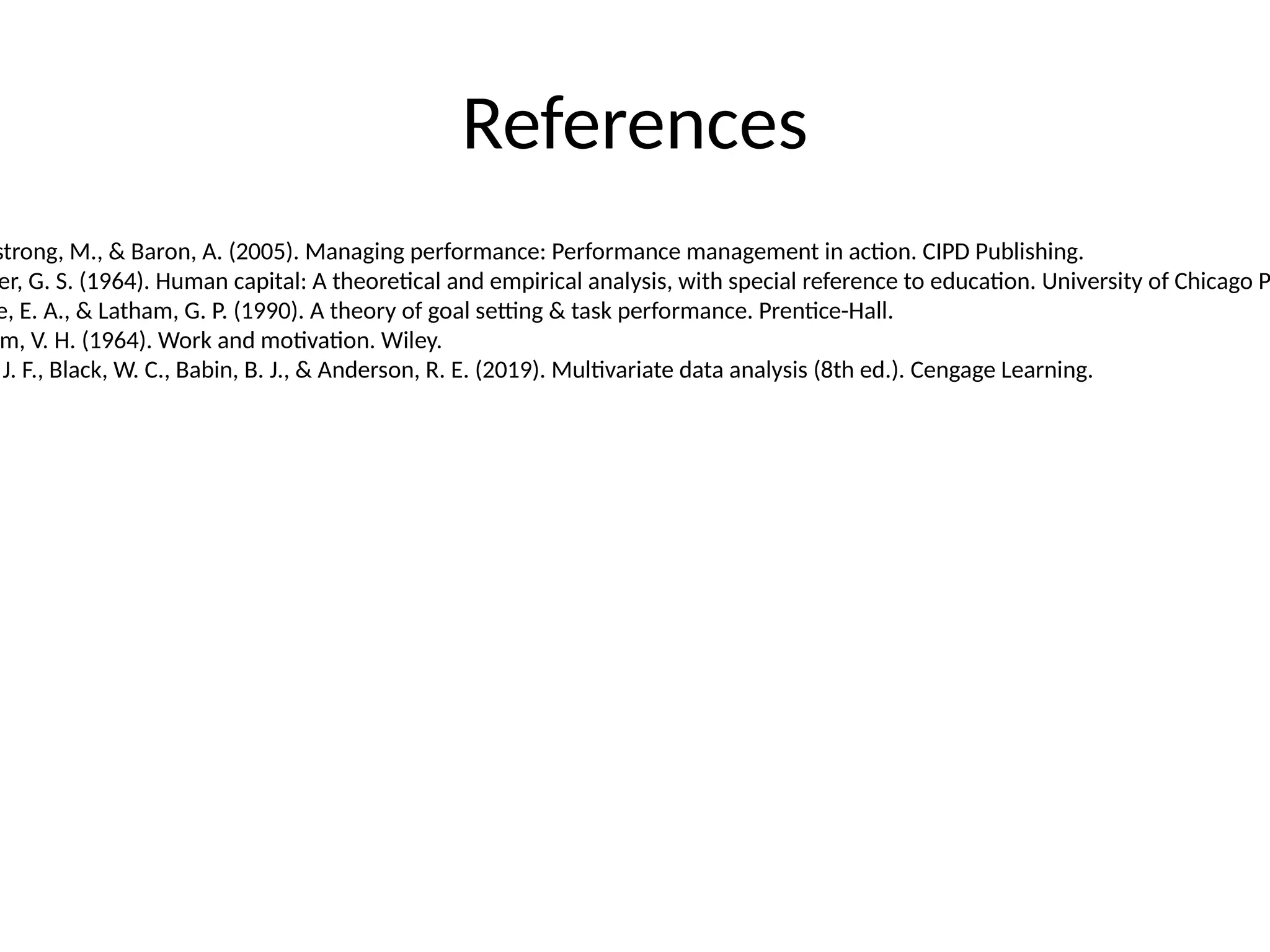 References
strong, M., & Baron, A. (2005). Managing performance: Performance management in action. CIPD Publishing.
er, G. S. (1964). Human capital: A theoretical and empirical analysis, with special reference to education. University of Chicago P
e, E. A., & Latham, G. P. (1990). A theory of goal setting & task performance. Prentice-Hall.
m, V. H. (1964). Work and motivation. Wiley.
J. F., Black, W. C., Babin, B. J., & Anderson, R. E. (2019). Multivariate data analysis (8th ed.). Cengage Learning.
 