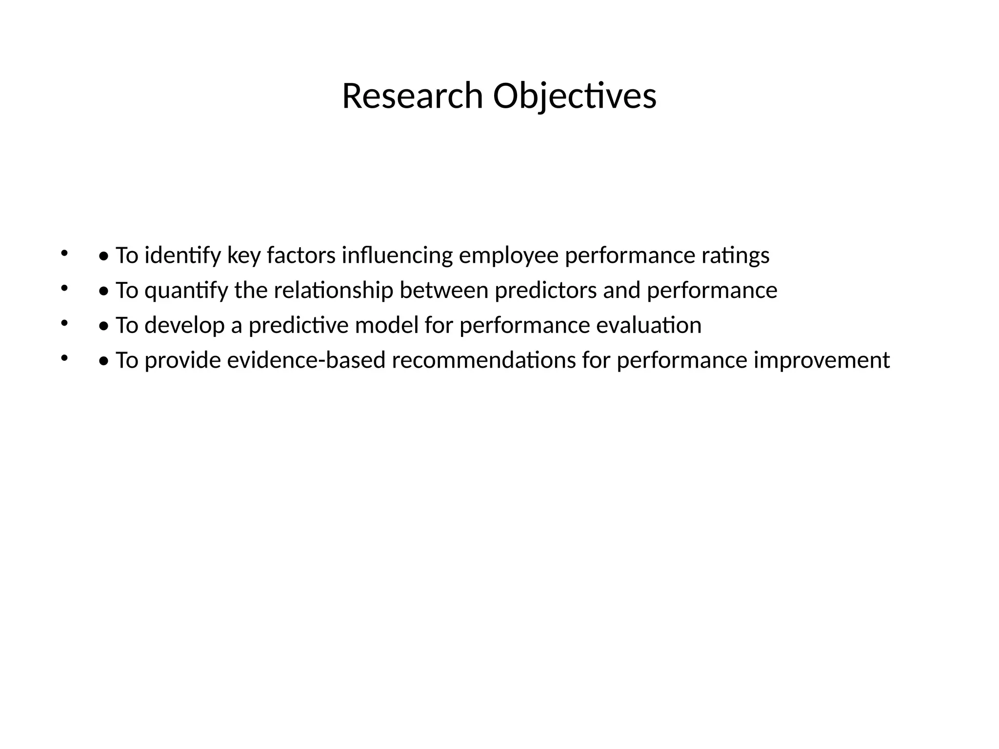 Research Objectives
• • To identify key factors influencing employee performance ratings
• • To quantify the relationship between predictors and performance
• • To develop a predictive model for performance evaluation
• • To provide evidence-based recommendations for performance improvement
 