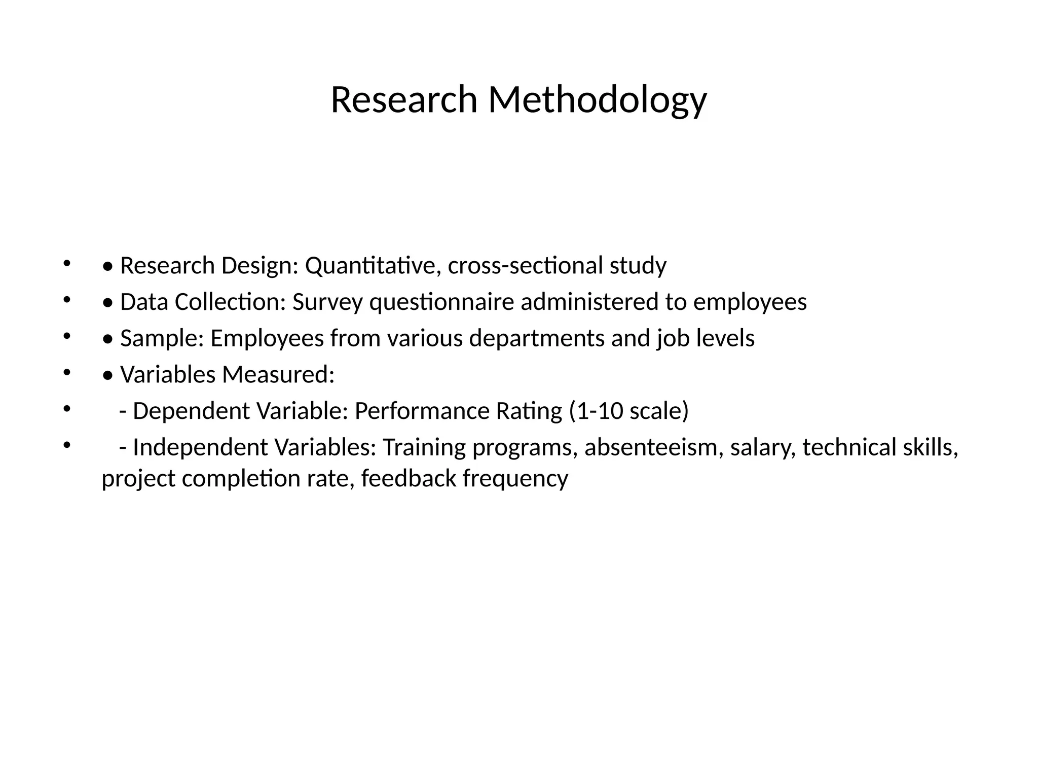 Research Methodology
• • Research Design: Quantitative, cross-sectional study
• • Data Collection: Survey questionnaire administered to employees
• • Sample: Employees from various departments and job levels
• • Variables Measured:
• - Dependent Variable: Performance Rating (1-10 scale)
• - Independent Variables: Training programs, absenteeism, salary, technical skills,
project completion rate, feedback frequency
 