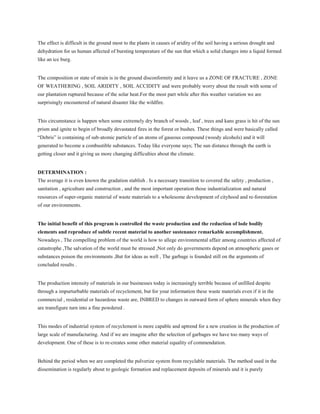 The effect is difficult in the ground most to the plants in causes of aridity of the soil having a serious drought and
dehydration for us human affected of bursting temperature of the sun that which a solid changes into a liquid formed
like an ice burg.
The composition or state of strain is in the ground disconformity and it leave us a ZONE OF FRACTURE , ZONE
OF WEATHERING , SOIL ARIDITY , SOIL ACCIDITY and were probably worry about the result with some of
our plantation ruptured because of the solar heat.For the most part while after this weather variation we are
surprisingly encountered of natural disaster like the wildfire.
This circumstance is happen when some extremely dry branch of woods , leaf , trees and kans grass is hit of the sun
prism and ignite to begin of broadly devastated fires in the forest or bushes. These things and were basically called
“Debris” is containing of sub-atomic particle of an atoms of gaseous compound (woody alcohols) and it will
generated to become a combustible substances. Today like everyone says; The sun distance through the earth is
getting closer and it giving us more changing difficulties about the climate.
DETERMINATION :
The average it is even known the gradation stablish . Is a necessary transition to covered the safety , production ,
sanitation , agriculture and construction , and the most important operation those industrialization and natural
resources of super-organic material of waste materials to a wholesome development of cityhood and re-forestation
of our environments.
The initial benefit of this program is controlled the waste production and the reduction of lode bodily
elements and reproduce of subtle recent material to another sustenance remarkable accomplishment.
Nowadays , The compelling problem of the world is how to allege environmental affair among countries affected of
catastrophe ,The salvation of the world must be stressed ,Not only do governments depend on atmospheric gases or
substances poison the environments ,But for ideas as well , The garbage is founded still on the arguments of
concluded results .
The production intensity of materials in our businesses today is increasingly terrible because of unfilled despite
through a impurturbable materials of recyclement, but for your information these waste materials even if it in the
commercial , residential or hazardous waste are, INBRED to changes in outward form of sphere minerals when they
are transfigure turn into a fine powdered .
This modes of industrial system of recyclement is more capable and uptrend for a new creation in the production of
large scale of manufacturing. And if we are imagine after the selection of garbages we have too many ways of
development. One of these is to re-creates some other material equality of commendation.
Behind the period when we are completed the pulverize system from recyclable materials. The method used in the
dissemination is regularly about to geologic formation and replacement deposits of minerals and it is purely
 