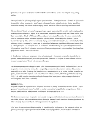 protection of the ground level surface crust thus which a minerals breaks when it does not yield along parting
surface.
The layers surface by spreading of super-organic grains mineral is a bedding initiation as a shield to the grounds and
it essential to enlarge some curative sap of organic substance of carbon and carbohydrates, But the resembling
stimulation of energy is to sustain of up-developing mineral that can be extracted profitably of its solidification.
The correlation of the soil between of congregated super-organic grains mineral is normally swallowing the carbon
dioxide (gaseous compound) it depend on the condition and temperature of waves bound. The carbon dioxide gases
layer is nearsighted altitude in 750 meters (32 above degree temperature). Nevermind the carbon emission in the
cities or atmospheric gaseous substances producing from mechanism, because according to carbon cycle the
movement of gravity of the earth is not constantly staying out in one directorate angles, and it is normally blend the
substance through a compound by a smog, and the atmosphere had a course of alphabetical layers and regions from
A-F through a region F of ionosphere about 25 to 220 miles altitudes including the layer in the upper atmosphere
(Ozonesphere) some 15 to 30 kilometers which most of the atmospheric ozone is concentrated and absorbing a large
proportion of the sun’s ultra violet radiation.
A closed system of absorbent temperature of the carbon dioxide is a cleansing in our air when it’s soaked to the
grounds and transferred of Protein molecular hydroxide and combining of fold parts of atoms to a form of a solid
ores and some particles of the soil with nitrogen and oxygen.
The weathering temperature taking place when it’s of changeable time between sunrise and sunsets (AM-PM) The
evaporation conversion energy are includes a smog and gaseous compound elements is in a state of the evening
about 8:00 – 4:00 before the sunrise that has all properties of gases affecting to the ground level and supporting our
plants , animals and other organism which is moisturization and condensation. The heat vaporization is happening
9:00 – 3:00 and it sometime becoming exothermic, because of the Sun prism ray in the refracted to the poles of
shadowing edge of the earth (The Umbra)
REFERENCES :
Subject to complete. It requires a careful analysis of the classes of garbage for a selection before it became a cereal
grasses of minerals.Some texture of insoluble or soluble waste material are qualified to put together even if it is a
metallic and non-metallic, but a glasses as it vitrification are reliable also in the OPT.
The frolicsome improvement of operation is not actually incongrous but fertilization have a same basis of reaction to
the soil and inflate of development on the grounds. Plasticity is a lot of created material in the waste production, but
it has a property of cohesion when its suit in a grains one of the ingredients.
After when all this compliment done to combine for a ideal inventive fertilizer we are also instance to call out as a
genuine porous super-organic grains mineral that 100% were relying on for the protection of our mother nature.
 