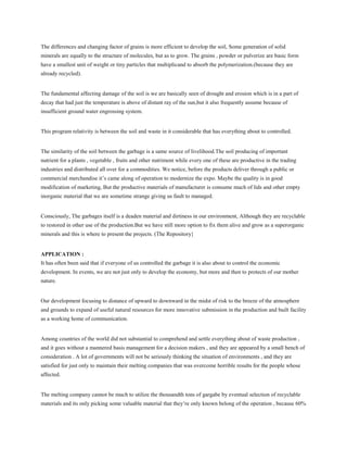 The differences and changing factor of grains is more efficient to develop the soil, Some generation of solid
minerals are equally to the structure of molecules, but as to grow. The grains , powder or pulverize are basic form
have a smallest unit of weight or tiny particles that multiplicand to absorb the polymerization.(because they are
already recycled).
The fundamental affecting damage of the soil is we are basically seen of drought and erosion which is in a part of
decay that had just the temperature is above of distant ray of the sun,but it also frequently assume because of
insufficient ground water engrossing system.
This program relativity is between the soil and waste in it considerable that has everything about to controlled.
The similarity of the soil between the garbage is a same source of livelihood.The soil producing of important
nutrient for a plants , vegetable , fruits and other nutriment while every one of these are productive in the trading
industries and distributed all over for a commodities. We notice, before the products deliver through a public or
commercial merchandise it’s came along of operation to modernize the expo. Maybe the quality is in good
modification of marketing, But the productive materials of manufacturer is consume much of lids and other empty
inorganic material that we are sometime strange giving us fault to managed.
Consciously, The garbages itself is a deaden material and dirtiness in our environment, Although they are recyclable
to restored in other use of the production.But we have still more option to fix them alive and grow as a superorganic
minerals and this is where to present the projects. (The Repository}
APPLICATION :
It has often been said that if everyone of us controlled the garbage it is also about to control the economic
development. In events, we are not just only to develop the economy, but more and then to protects of our mother
nature.
Our development focusing to distance of upward to downward in the midst of risk to the breeze of the atmosphere
and grounds to expand of useful natural resources for more innovative submission in the production and built facility
as a working home of communication.
Among countries of the world did not substantial to comprehend and settle everything about of waste production ,
and it goes without a mannered basis management for a decision makers , and they are appeared by a small bench of
consideration . A lot of governments will not be seriously thinking the situation of environments , and they are
satisfied for just only to maintain their melting companies that was overcome horrible results for the people whose
affected.
The melting company cannot be much to utilize the thousandth tons of gargabe by eventual selection of recyclable
materials and its only picking some valuable material that they’re only known belong of the operation , because 60%
 