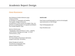 Academic Report Design


Good Resources


Kim Pedersen & Anders Kidmose (1993):                        And for web:
In Black and White.
An r&d Report on Typography and Legibility.                  http://www.smashingmagazine.com/2010/02/09/apply
The Graphic College of Denmark.                              ing-mathematics-to-web-design/
(A publication in both Danish and English. Orig.: Sort
på hvidt. En udviklingsrapport om typografi og læselighed.   http://webtypography.net/
Den Grafiske Højskole 1993)
                                                             http://fontdeck.com/
Hartmut Stöckl (2005):
“Typography: body and dress of a text – a signing
mode between language and image.” In Visual
Communication 4, 2005.

Edward Tufte (2001):
The Visual Display of Quantitative Information.
Graphics Press USA. 2nd edition.

Robert Bringhurst (2008 ed.)
The Elements of Typographic Style.
Hartley & Marks Publishers.
 