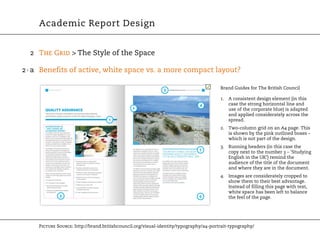 Academic Report Design


  2 The Grid > The Style of the Space

2 · a Benefits of active, white space vs. a more compact layout?

                                                                                      Brand Guides for The British Council

                                                                                      1. A consistent design element (in this
                                                                                         case the strong horizontal line and
                                                                                         use of the corporate blue) is adapted
                                                                                         and applied considerately across the
                                                                                         spread.
                                                                                      2. Two-column grid on an A4 page. This
                                                                                         is shown by the pink outlined boxes –
                                                                                         which is not part of the design.
                                                                                      3. Running headers (in this case the
                                                                                         copy next to the number 3 – ‘Studying
                                                                                         English in the UK’) remind the
                                                                                         audience of the title of the document
                                                                                         and where they are in the document.
                                                                                      4. Images are considerately cropped to
                                                                                         show them to their best advantage.
                                                                                         Instead of filling this page with text,
                                                                                         white space has been left to balance
                                                                                         the feel of the page.




    Picture Source: http://brand.britishcouncil.org/visual-identity/typography/a4-portrait-typography/
 