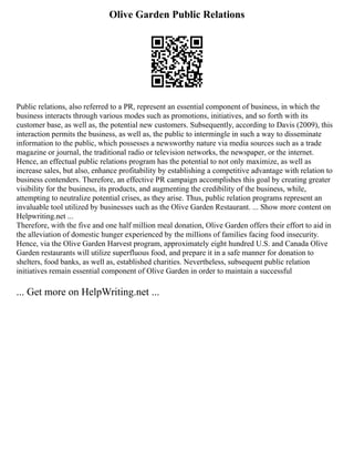 Olive Garden Public Relations
Public relations, also referred to a PR, represent an essential component of business, in which the
business interacts through various modes such as promotions, initiatives, and so forth with its
customer base, as well as, the potential new customers. Subsequently, according to Davis (2009), this
interaction permits the business, as well as, the public to intermingle in such a way to disseminate
information to the public, which possesses a newsworthy nature via media sources such as a trade
magazine or journal, the traditional radio or television networks, the newspaper, or the internet.
Hence, an effectual public relations program has the potential to not only maximize, as well as
increase sales, but also, enhance profitability by establishing a competitive advantage with relation to
business contenders. Therefore, an effective PR campaign accomplishes this goal by creating greater
visibility for the business, its products, and augmenting the credibility of the business, while,
attempting to neutralize potential crises, as they arise. Thus, public relation programs represent an
invaluable tool utilized by businesses such as the Olive Garden Restaurant. ... Show more content on
Helpwriting.net ...
Therefore, with the five and one half million meal donation, Olive Garden offers their effort to aid in
the alleviation of domestic hunger experienced by the millions of families facing food insecurity.
Hence, via the Olive Garden Harvest program, approximately eight hundred U.S. and Canada Olive
Garden restaurants will utilize superfluous food, and prepare it in a safe manner for donation to
shelters, food banks, as well as, established charities. Nevertheless, subsequent public relation
initiatives remain essential component of Olive Garden in order to maintain a successful
... Get more on HelpWriting.net ...
 