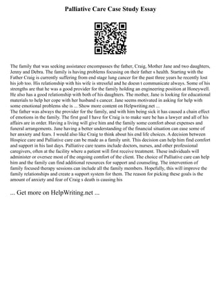Palliative Care Case Study Essay
The family that was seeking assistance encompasses the father, Craig, Mother Jane and two daughters,
Jenny and Debra. The family is having problems focusing on their father s health. Starting with the
Father Craig is currently suffering from end stage lung cancer for the past three years he recently lost
his job too. His relationship with his wife is stressful and he doesn t communicate always. Some of his
strengths are that he was a good provider for the family holding an engineering position at Honeywell.
He also has a good relationship with both of his daughters. The mother, Jane is looking for educational
materials to help her cope with her husband s cancer. Jane seems motivated in asking for help with
some emotional problems she is ... Show more content on Helpwriting.net ...
The father was always the provider for the family, and with him being sick it has caused a chain effect
of emotions in the family. The first goal I have for Craig is to make sure he has a lawyer and all of his
affairs are in order. Having a living will give him and the family some comfort about expenses and
funeral arrangements. Jane having a better understanding of the financial situation can ease some of
her anxiety and fears. I would also like Craig to think about his end life choices. A decision between
Hospice care and Palliative care can be made as a family unit. This decision can help him find comfort
and support in his last days. Palliative care teams include doctors, nurses, and other professional
caregivers, often at the facility where a patient will first receive treatment. These individuals will
administer or oversee most of the ongoing comfort of the client. The choice of Palliative care can help
him and the family can find additional resources for support and counseling. The intervention of
family focused therapy sessions can include all the family members. Hopefully, this will improve the
family relationships and create a support system for them. The reason for picking these goals is the
amount of anxiety and fear of Craig s death is causing his
... Get more on HelpWriting.net ...
 