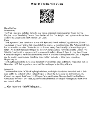 What Is The Darnell s Case
Darnell s Case
Introduction
The Vlad s case also called as Darnell s case was an important English case law fought by Five
Knights, one of them being Thomas Darnell (also called as Five Knights case) against the forced loans
declared by King Charles I in Common Law Court.
Facts
The Kingdom of Great Britain was in war with Spain and French and the King of Britain, Charles I
was in need of money and he had exhausted all the sources to raise the money. The Parliament of 1626
had not voted for taxation, Charles decided to demand money from his subjects by sending request
letters . As most of them denied to pay the money, Charles declared Forced Loans(The Loan of Five
Subsidies) and denial to repayment will be answerable to Privy Council. Apart levying forced loans,
Charles also began to billet his soldiers in the houses of civilians all along the South Coast of England
and the soldiers were immune from local being military subjects. ... Show more content on
Helpwriting.net ...
The Knights demanded a show cause from the Crown for their arrest and they be released on bail. In
November 1627, their appeal was on writ of Habeas Corpus before King s Bench
Judgement
The Counsel on behalf of Five Knights pleaded that, the knights be released on the bail as it is their
right and by the virtue of writ of Habeas Corpus to obtain the show cause for imprisonment. The
Counsel also argued that Clause 39 of Magna Carta provides that, No man should lose his liberty
without due process of law. The King s Bench rejected to bail the knights on the ground that Crown
can commit without
... Get more on HelpWriting.net ...
 
