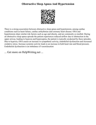 Obstructive Sleep Apnea And Hypertension
There is a strong association between obstructive sleep apnea and hypertension, among cardiac
conditions such as heart failure, cardiac arrhythmias and coronary heart disease. OSA and
hypertension share similar risk factors such as age and obesity, and are commonly co morbid. During
an obstructive sleep apnea episode the patient experiences reduced airflow due to obstruction in the
upper airway, leading to hypoxia and hypercapnia, the patient is typically awakened by these episodes.
Due to hypoxia, OSA causes an increase in sympathetic activity, endothelial dysfunction and increased
oxidative stress. Increase systemic activity leads to an increase in both heart rate and blood pressure.
Endothelial dysfunction is an imbalance of vasorelaxation
... Get more on HelpWriting.net ...
 