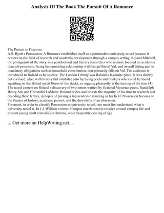 Analysis Of The Book The Pursuit Of A Romance
The Pursuit to Discover
A.S. Byatt s Possession: A Romance establishes itself as a postmodern university novel because it
centers on the field of research and academia development through a campus setting. Roland Mitchell,
the protagonist of the story, is a postdoctoral and literary researcher who is more focused on academia
than job prospects, fixing his crumbling relationship with his girlfriend Val, and overall taking part in
mandatory obligations such as household contribution, that primarily falls on Val. The audience is
introduced to Roland as he studies: The London Library was Roland s favourite place. It was shabby
but civilised, alive with history but inhabited also by living poets and thinkers who could be found
squatting on the slotted metal floors of the stacks, or arguing pleasantly at the turning of the stair (4).
The novel centers on Roland s discovery of two letters written by fictional Victorian poets, Randolph
Henry Ash and Christabel LaMotte. Roland prides and invests the majority of his time to research and
decoding these letters, in hopes of pursing a top academic standing in his field. Possession focuses on
the themes of history, academic pursuit, and the downfalls of an obsession.
Foremost, in order to classify Possession as university novel, one must first understand what a
university novel is. In J.J. William s terms: Campus novels tend to revolve around campus life and
present young adult comedies or dramas, most frequently coming of age
... Get more on HelpWriting.net ...
 