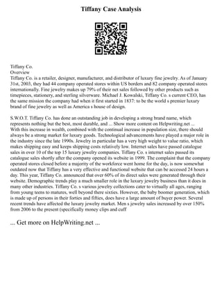 Tiffany Case Analysis
Tiffany Co.
Overview
Tiffany Co. is a retailer, designer, manufacturer, and distributor of luxury fine jewelry. As of January
31st, 2003, they had 44 company operated stores within US borders and 82 company operated stores
internationally. Fine jewelry makes up 79% of their net sales followed by other products such as
timepieces, stationery, and sterling silverware. Michael J. Kowalski, Tiffany Co. s current CEO, has
the same mission the company had when it first started in 1837: to be the world s premier luxury
brand of fine jewelry as well as America s house of design.
S.W.O.T. Tiffany Co. has done an outstanding job in developing a strong brand name, which
represents nothing but the best, most durable, and ... Show more content on Helpwriting.net ...
With this increase in wealth, combined with the continual increase in population size, there should
always be a strong market for luxury goods. Technological advancements have played a major role in
the industry since the late 1990s. Jewelry in particular has a very high weight to value ratio, which
makes shipping easy and keeps shipping costs relatively low. Internet sales have passed catalogue
sales in over 10 of the top 15 luxury jewelry companies. Tiffany Co. s internet sales passed its
catalogue sales shortly after the company opened its website in 1999. The complaint that the company
operated stores closed before a majority of the workforce went home for the day, is now somewhat
outdated now that Tiffany has a very effective and functional website that can be accessed 24 hours a
day. This year, Tiffany Co. announced that over 60% of its direct sales were generated through their
website. Demographic trends play a much smaller role in the luxury jewelry business than it does in
many other industries. Tiffany Co. s various jewelry collections cater to virtually all ages, ranging
from young teens to matures, well beyond there sixties. However, the baby boomer generation, which
is made up of persons in their forties and fifties, does have a large amount of buyer power. Several
recent trends have affected the luxury jewelry market. Men s jewelry sales increased by over 150%
from 2006 to the present (specifically money clips and cuff
... Get more on HelpWriting.net ...
 