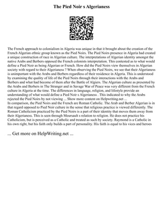The Pied Noir s Algerianess
The French approach to colonialism in Algeria was unique in that it brought about the creation of the
French Algerian ethnic group known as the Pied Noirs. The Pied Noirs presence in Algeria had created
a unique construction of race in Algerian culture. The interpretations of Algerian identity amongst the
native Arabs and Berbers opposed the French colonists interpretation. This contested as to what would
define a Pied Noir as being Algerian or French. How did the Pied Noirs view themselves in Algerian
society with regard to their Algerianess ? When observing the Pied Noirs, we see that their Algerianess
is unimportant with the Arabs and Berbers regardless of their residence in Algeria. This is understood
by examining the quality of life of the Pied Noirs through their interactions with the Arabs and
Berbers and what had become of them after the Battle of Algiers. The Algerian culture as presented by
the Arabs and Berbers in The Stranger and in Savage War of Peace was very different from the French
culture in Algeria at the time. The differences in language, religion, and lifestyle provide an
understanding of what would define a Pied Noir s Algerianess . This indicated to why the Arabs
rejected the Pied Noirs by not viewing ... Show more content on Helpwriting.net ...
In comparison, the Pied Noirs and the French are Roman Catholic. The Arab and Berber Algerian is in
that regard opposed to Pied Noir culture in the sense that religious practice is viewed differently. The
Roman Catholicism practiced by the Pied Noirs is a part of their identity that moves them away from
their Algerianess. This is seen through Meursault s relation to religion. He does not practice his
Catholicism, but is perceived as a Catholic and treated as such by society. Raymond is a Catholic in
his own right, but his faith only builds a part of personality. His faith is equal to his vices and heroes
... Get more on HelpWriting.net ...
 
