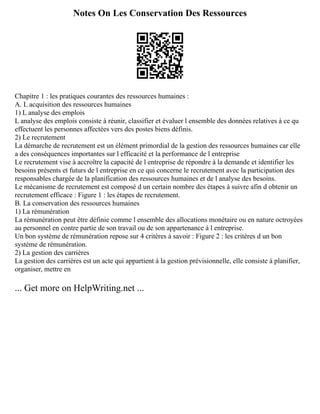 Notes On Les Conservation Des Ressources
Chapitre 1 : les pratiques courantes des ressources humaines :
A. L acquisition des ressources humaines
1) L analyse des emplois
L analyse des emplois consiste à réunir, classifier et évaluer l ensemble des données relatives à ce qu
effectuent les personnes affectées vers des postes biens définis.
2) Le recrutement
La démarche de recrutement est un élément primordial de la gestion des ressources humaines car elle
a des conséquences importantes sur l efficacité et la performance de l entreprise
Le recrutement vise à accroître la capacité de l entreprise de répondre à la demande et identifier les
besoins présents et futurs de l entreprise en ce qui concerne le recrutement avec la participation des
responsables chargée de la planification des ressources humaines et de l analyse des besoins.
Le mécanisme de recrutement est composé d un certain nombre des étapes à suivre afin d obtenir un
recrutement efficace : Figure 1 : les étapes de recrutement.
B. La conservation des ressources humaines
1) La rémunération
La rémunération peut être définie comme l ensemble des allocations monétaire ou en nature octroyées
au personnel en contre partie de son travail ou de son appartenance à l entreprise.
Un bon système de rémunération repose sur 4 critères à savoir : Figure 2 : les critères d un bon
système de rémunération.
2) La gestion des carrières
La gestion des carrières est un acte qui appartient à la gestion prévisionnelle, elle consiste à planifier,
organiser, mettre en
... Get more on HelpWriting.net ...
 