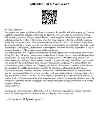 MBA6022 Unit 2, Assessment 2
Problem Statement:
Toyota grew at a record speed and could not keep up with the speed in which it was growing. They are
a centralized company and Japan only made the decisions. This prevented the company to keep up
with the safety problems. The process that Toyota external suppliers follow when improving product
and making sure the product is functioning properly before shipping to Toyota needs to be improved
before they release the product from their warehouse to be sent to Toyota. This problem began when
the company started to rapidly grow. Toyota s lack of communication led to the faulty gas pedal recall.
According to Deming (1987), Performance of management should be measured by potential to stay in
business, to protect ... Show more content on Helpwriting.net ...
It is important that Toyota improve their communication and process of evaluating their parts because
if they don t they risk losing customers and market shares. An improved process would also give them
reassures that this issue does not arise again. According to Porter (1996) Delivering greater value
allows a company to charge a higher average unit price; greater efficiency result in lower average unit
cost (p.62). Toyota needs to focus more on quality than quantity. After quality is critiqued then they
can continue to grow at a lower rate. If Toyota gives their North American companies power to make
decisions than it would be a huge improvement to the companies and less risk of safety issues.
Toyota showing their customers, potential customers and shareholders that they have improved the
way they communicate their process and procedures will lead to gaining their confidence back in the
way Toyota does business. This will also allow Toyota to gain their good reputation back and lead to
gaining profits. Communication is the most important asset in how a company does business and is the
strength of a company. Toyota closing gaps and strengthening the way they communicate will lead to
a stronger Toyota.
Desired outcome
Toyota going from centralized to decentralize will give them more opportunity to quickly respond to
issues. Incorporating external information will give Toyota a more competitive
... Get more on HelpWriting.net ...
 