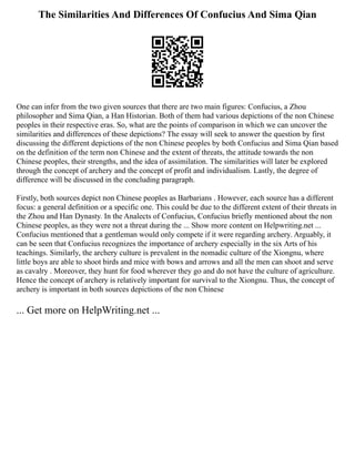 The Similarities And Differences Of Confucius And Sima Qian
One can infer from the two given sources that there are two main figures: Confucius, a Zhou
philosopher and Sima Qian, a Han Historian. Both of them had various depictions of the non Chinese
peoples in their respective eras. So, what are the points of comparison in which we can uncover the
similarities and differences of these depictions? The essay will seek to answer the question by first
discussing the different depictions of the non Chinese peoples by both Confucius and Sima Qian based
on the definition of the term non Chinese and the extent of threats, the attitude towards the non
Chinese peoples, their strengths, and the idea of assimilation. The similarities will later be explored
through the concept of archery and the concept of profit and individualism. Lastly, the degree of
difference will be discussed in the concluding paragraph.
Firstly, both sources depict non Chinese peoples as Barbarians . However, each source has a different
focus: a general definition or a specific one. This could be due to the different extent of their threats in
the Zhou and Han Dynasty. In the Analects of Confucius, Confucius briefly mentioned about the non
Chinese peoples, as they were not a threat during the ... Show more content on Helpwriting.net ...
Confucius mentioned that a gentleman would only compete if it were regarding archery. Arguably, it
can be seen that Confucius recognizes the importance of archery especially in the six Arts of his
teachings. Similarly, the archery culture is prevalent in the nomadic culture of the Xiongnu, where
little boys are able to shoot birds and mice with bows and arrows and all the men can shoot and serve
as cavalry . Moreover, they hunt for food wherever they go and do not have the culture of agriculture.
Hence the concept of archery is relatively important for survival to the Xiongnu. Thus, the concept of
archery is important in both sources depictions of the non Chinese
... Get more on HelpWriting.net ...
 