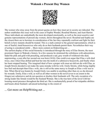Waknuk s Present Day Women
The women who stray away from the preset quotas on how they must act in society are ridiculed. The
author establishes this issue well in the cases of Sophie Wender, Rosalind Morton, and Aunt Harriet.
These individuals are undoubtedly the most developed emotionally, as well as the most assertive and
genuine representations of present day women, shown throughout the novel. Rosalind and Sophie are
the closest there are to heroines in consideration of the fact they repeatedly confront and fight for their
beliefs in how mutants should be treated. This is a stark contrast to the general representation, which is
one of fearful, timid housewives who only do as their husbands permit them. Nevertheless their way
of acting is considered sinful ... Show more content on Helpwriting.net ...
The earliest display of this social hierarchy is introduced through the story of Elias Strorm, the most
prominent figure in Waknuk s history. In a few seasons he straitened the coltishness with admonitions,
faded the pink and gold with preaching, and produced a sad, grey wraith of wifehood who died,
unprotesting, a year after her second son was born (1616). One could even argue that Elias s wife died
twice, once when Elias drilled and beat her into the mold of a submissive housewife, and finally when
her heart stopped beating. This imagined ideal of how a proper wife must act did not die with Elias, as
Joseph Strorm decided to not make the same mistake with his wife. Emily Strorm, while being slightly
less frail and decrepit than Elias s wife, she is still at the same mercy to Joseph as Elias s wife was to
him. When David was beaten by Joseph Emily was unable to anything other than cry as she dressed
his wounds. Emily, Elias s wife, as well as all other women in the novel (even to an extent in the
fringes) are submissive and do not question or disobey their husbands will. The only exception of a
strong leader like female would be the Sealand Woman. She is the true hero of the novel with her
looming moral presence throughout the third act. She is unshamefully proud of her telepathic abilities
and boasts about Sealand s advanced technology to the extent of
... Get more on HelpWriting.net ...
 