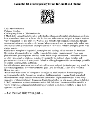 Examples Of Contemporary Issues In Childhood Studies
Kayla Morello Morello 1
Professor Gimilaro
Contemporary Issues in Childhood Studies
8 March 2017 Gender Equity Society s understanding of gender roles debate about gender equity and
have always been connected to the social roles that men and women we assigned to shape Americans
views of education for girls and boys. What has also been affected is race and social class between
females and males who attend schools. Ideas of what women and men are suppose to be and do have
cut across different classifications. Ending unfairness in schools has rested on change to gender roles
mainly women.
Gender roles were planted in political, not religious and ideology, which was after the American
Revolution. Men sustained to have public responsibilities in this emerging country. Men were
presumed to be good neighbors, educated voters, and in charge businessmen. To anticipate boys to
develop virtues, such as obedience to authority, respect for the rights of others, fair play, and
patriotism were how schools were planed. School would supply opportunities to develop proper skills
in science, literature, math, and history.
Inequities between women and men academic achievement and participation in sports stay, which the
nation has prepared and moved forward to this goal. Laws have saved ... Show more content on
Helpwriting.net ...
Which when those factors are incorporated the single sex benefit vanishes. Gender segregated
environments show to be foreseen not on science but bias anecdotal evidence. Single sex school
environments no longer duplicate their attitudes or behaviors to gender stereotypes. Which many
supporters of educational equity disapprove. Created in schools were safe spaces outlined to help the
LGBTQ students and to enable students to realize their full future. Students are able to consider a
variety of personal and educational alternatives, when them as students do not have to equal their
appearance to gender
... Get more on HelpWriting.net ...
 