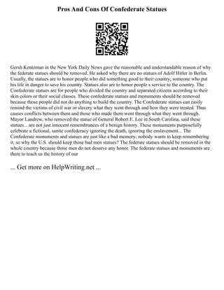 Pros And Cons Of Confederate Statues
Gersh Kentzman in the New York Daily News gave the reasonable and understandable reason of why
the federate statues should be removed. He asked why there are no statues of Adolf Hitler in Berlin.
Usually, the statues are to honor people who did something good to their country; someone who put
his life in danger to save his country. Statues also are to honor people s service to the country. The
Confederate statues are for people who divided the country and separated citizens according to their
skin colors or their social classes. These confederate statues and monuments should be removed
because those people did not do anything to build the country. The Confederate statues can easily
remind the victims of civil war or slavery what they went through and how they were treated. Thus
causes conflicts between them and those who made them went through what they went through.
Mayor Landrew, who removed the statue of General Robert E. Lee in South Carolina, said these
statues... are not just innocent remembrances of a benign history. These monuments purposefully
celebrate a fictional, sanite confederacy ignoring the death, ignoring the enslavement... The
Confederate monuments and statues are just like a bad memory; nobody wants to keep remembering
it; so why the U.S. should keep those bad men statues? The federate statues should be removed in the
whole country because those men do not deserve any honor. The federate statues and monuments are
there to teach us the history of our
... Get more on HelpWriting.net ...
 