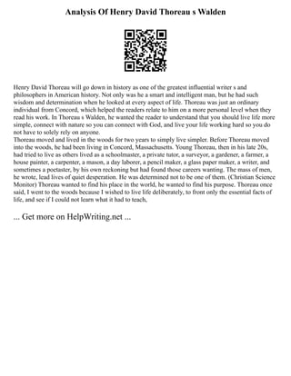 Analysis Of Henry David Thoreau s Walden
Henry David Thoreau will go down in history as one of the greatest influential writer s and
philosophers in American history. Not only was he a smart and intelligent man, but he had such
wisdom and determination when he looked at every aspect of life. Thoreau was just an ordinary
individual from Concord, which helped the readers relate to him on a more personal level when they
read his work. In Thoreau s Walden, he wanted the reader to understand that you should live life more
simple, connect with nature so you can connect with God, and live your life working hard so you do
not have to solely rely on anyone.
Thoreau moved and lived in the woods for two years to simply live simpler. Before Thoreau moved
into the woods, he had been living in Concord, Massachusetts. Young Thoreau, then in his late 20s,
had tried to live as others lived as a schoolmaster, a private tutor, a surveyor, a gardener, a farmer, a
house painter, a carpenter, a mason, a day laborer, a pencil maker, a glass paper maker, a writer, and
sometimes a poetaster, by his own reckoning but had found those careers wanting. The mass of men,
he wrote, lead lives of quiet desperation. He was determined not to be one of them. (Christian Science
Monitor) Thoreau wanted to find his place in the world, he wanted to find his purpose. Thoreau once
said, I went to the woods because I wished to live life deliberately, to front only the essential facts of
life, and see if I could not learn what it had to teach,
... Get more on HelpWriting.net ...
 