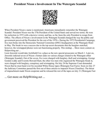 President Nixon s Involvement In The Watergate Scandal
When President Nixon s name is mentioned, Americans immediately remember the Watergate
Scandal. President Nixon was the 37th President of the United States and served two terms. He won
his reelection in 1972 with a decisive victory and has, so far, been the only President to resign from
Office. The effects of Nixon s involvement in the Watergate Scandal changed the way the public and
government perceived the President for the rest of the 1970 s. During the 1972 Presidential Campaign,
five men broke into the Democratic National Committee (DNC) headquarters at the Watergate Hotel
in May. The break in was a success due to the top secret documents that the burglars snatched,
however, the wiretapped phones were not functioning properly. This mishap ... Show more content on
Helpwriting.net ...
Leon Jaworski would take Archibald Cox s place as the new special prosecutor on March 1. Later on,
Jaworski indicted seven of Nixon s former aides on various charges related to the Watergate affair
(Watergate Scandal). Out of the seven, five were charged with burglary, theft and wiretapping. George
Gordon Liddy and Everette Howard Hunt, the other two men who organized the Watergate break in,
were charged with burglary, conspiracy and wiretapping. On July 24 the Supreme Court demanded
Nixon that he must hand over his recorded White House tapes (Watergate Fast Facts). Soon on July 27
the Judiciary Committee passed the first out of three articles to impeach Nixon (Timeline). The threat
of impeachment made Nixon cooperate and he released the rest of the tapes on July 31 (Watergate Fast
... Get more on HelpWriting.net ...
 