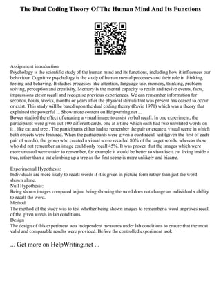 The Dual Coding Theory Of The Human Mind And Its Functions
Assignment introduction
Psychology is the scientific study of the human mind and its functions, including how it influences our
behaviour. Cognitive psychology is the study of human mental processes and their role in thinking,
feeling and behaving. It studies processes like attention, language use, memory, thinking, problem
solving, perception and creativity. Memory is the mental capacity to retain and revive events, facts,
impressions etc or recall and recognise previous experiences. We can remember information for
seconds, hours, weeks, months or years after the physical stimuli that was present has ceased to occur
or exist. This study will be based upon the dual coding theory (Pavio 1971) which was a theory that
explained the powerful ... Show more content on Helpwriting.net ...
Bower studied the effect of creating a visual image to assist verbal recall. In one experiment, the
participants were given out 100 different cards, one at a time which each had two unrelated words on
it , like cat and tree . The participants either had to remember the pair or create a visual scene in which
both objects were featured. When the participants were given a cued recall test (given the first of each
pair of words), the group who created a visual scene recalled 80% of the target words, whereas those
who did not remember an image could only recall 45%. It was proven that the images which were
more unusual were easier to remember, for example it would be better to visualise a cat living inside a
tree, rather than a cat climbing up a tree as the first scene is more unlikely and bizarre.
Experimental Hypothesis:
Individuals are more likely to recall words if it is given in picture form rather than just the word
shown alone.
Null Hypothesis:
Being shown images compared to just being showing the word does not change an individual s ability
to recall the word.
Method
The method of the study was to test whether being shown images to remember a word improves recall
of the given words in lab conditions.
Design
The design of this experiment was independent measures under lab conditions to ensure that the most
valid and comparable results were provided. Before the controlled experiment took
... Get more on HelpWriting.net ...
 
