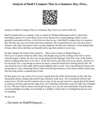 Analysis of Shall I Compare Thee to a Summers Day, First...
Analysis of Shall I Compare Thee to a Summers Day, First Love and Let Me Not
Shall I compare thee to a summer s day is written by William Shakespeare and it is about him
describing a person. It is most likely to be a lover because he is using language which is more
generally associated with love. In the first two lines he say s that Shall I compare thee to a summers
day? He also says you are lovelier and more temperate. He is saying that you are even nicer than a
summer s day and a nice person who is evenly tempered. He then uses references to the darling buds
of maie, these tell us that they are beautiful and a sign that summer is on its way.
He then changes the mood of the sonnet by ... Show more content on Helpwriting.net ...
First Love is a poem written by John Clare, and straight away just by looking at the title we know
what this poem is about. He uses very strong and powerful language in the first verse of the Sonnet
and he is talking about how in love he is. In the first line he says that I never was struck , almost as if
he was hit by love, even though we know he doesn t mean the literal term of being hurt by this. He
was struck by love at first sight which struck suddenly and so sweet . He is describing her beauty and
saying that it is like a blooming flower which stole his heart almost as if his heart could be taken away
from his body and be a separate part of him.
He then goes on to say in lines five to nine to speak about the effect of her beauty on him. His face
turned pale almost a deadly pale and his legs refused to walk away . He is transfixed with her and
cannot move. His life and all seemed to turn to clay. In the second verse he is saying that all the blood
is rushing to his face and took his sight away. He is blushing which takes away his sight. He is blinded
by love. We know that he cannot see because he goes on to say the trees and bushes round the place
seemed midnight at noonday. Even though it is midday it seems like it is midnight because he can t
see anything.
He say s in
... Get more on HelpWriting.net ...
 