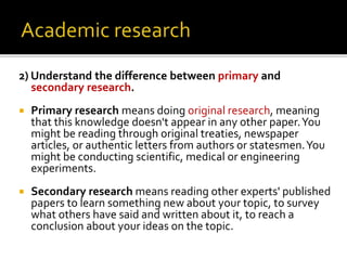 2) Understand the difference between primary and
secondary research.
 Primary research means doing original research, meaning
that this knowledge doesn't appear in any other paper.You
might be reading through original treaties, newspaper
articles, or authentic letters from authors or statesmen.You
might be conducting scientific, medical or engineering
experiments.
 Secondary research means reading other experts' published
papers to learn something new about your topic, to survey
what others have said and written about it, to reach a
conclusion about your ideas on the topic.
 
