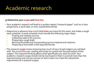 3) Determine your scope and time line.
 Your academic research will lead to a written report ("research paper” such as a class
assignment, a work task, or even a published article).
 Determine in advance how much total time you have for this work, and make a rough
work schedule. A work schedule must include the following major steps:
1. Finding and reading sources.
2. Collecting notes from sources.
3. Preparing a rough draft.
4. Revising the draft and incorporating source material and citations.
5. Preparing a final draft in the required format.
 The research scope means knowing how much of your broad subject you will deal
with.You must limit your reading and study to a particular focused aspect of the
subject.This requires thinking about what specifically you want to cover.Your
academic research scope should not be too broad (in that it covered more than the
required areas) and not too narrow (in that it does not meet the substantial
requirement of a research scope).
 
