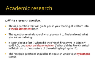 4) Write a research question.
 This is a question that will guide you in your reading. It will turn into
a thesis statement later.
 This question reminds you of what you want to find and read, what
you are considering.
 It is not about a fact ("When did the French first arrive in Britain?“
1066 AD), but about an idea or opinion ("What did the French arrival
in Britain do to the structure of the existing legal system?).
 The research questions should be the basis in which your hypothesis
stands.
 