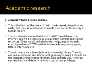 5) Learn how to find useful sources.
 This is the heart of the research. With the internet, there is more
useful and useless information available than ever in the history of
human inquiry.
 There is also relevant material which is NOT available on the
internet.You will be required to use a certain number and type of
resources.These would include: books, magazines or journals,
encyclopaedias (NOT Wikipedia),reference books, newspapers,
letters, interviews, etc.
 You will need an academic (school or university) library.They do
contain information and sources not generally or easily available on
the internet, and reference librarians who can help you. Find your
nearest library and determine how to get access privileges.
 