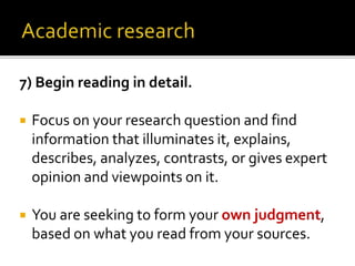 7) Begin reading in detail.
 Focus on your research question and find
information that illuminates it, explains,
describes, analyzes, contrasts, or gives expert
opinion and viewpoints on it.
 You are seeking to form your own judgment,
based on what you read from your sources.
 