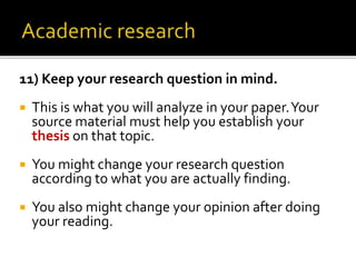 11) Keep your research question in mind.
 This is what you will analyze in your paper.Your
source material must help you establish your
thesis on that topic.
 You might change your research question
according to what you are actually finding.
 You also might change your opinion after doing
your reading.
 