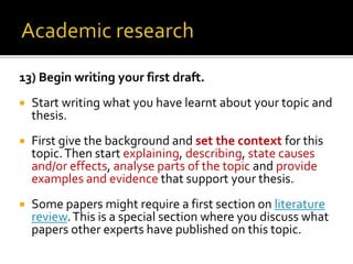 13) Begin writing your first draft.
 Start writing what you have learnt about your topic and
thesis.
 First give the background and set the context for this
topic.Then start explaining, describing, state causes
and/or effects, analyse parts of the topic and provide
examples and evidence that support your thesis.
 Some papers might require a first section on literature
review.This is a special section where you discuss what
papers other experts have published on this topic.
 