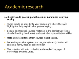 14) Begin to add quotes, paraphrases, or summaries into your
writing.
 These should be added into your paragraphs where they will
highlight or help explain what you are saying.
 Be sure to introduce sourced materials in the correct way (see a
standard writing handbook), and mark where your citation will be.
 Note all material taken from sources must be cited.
 Depending on what system you use, your (in text) citation will
contain a name, date, or page number.
 This notation will refer to the list at the end of the paper of
References orWorks Cited.
 