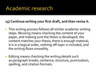 15) Continue writing your first draft, and then revise it.
 This writing process follows all similar academic writing
steps. Revising means checking the content of your
paper, and making sure the thesis is developed, the
content matches your thesis, there is enough material,
it is in a logical order, nothing off topic is included, and
the writing flows smoothly.
 Editing means checking the writing details such
as paragraph breaks, sentence, structure, punctuation,
spelling, and citation formats.
 