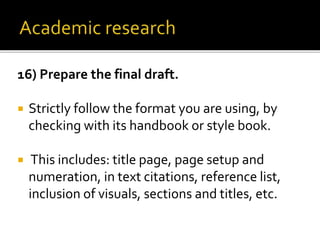 16) Prepare the final draft.
 Strictly follow the format you are using, by
checking with its handbook or style book.
 This includes: title page, page setup and
numeration, in text citations, reference list,
inclusion of visuals, sections and titles, etc.
 